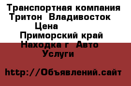 Транспортная компания Тритон. Владивосток › Цена ­ 1 000 - Приморский край, Находка г. Авто » Услуги   